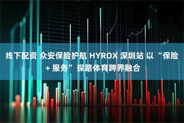 线下配资 众安保险护航 HYROX 深圳站 以 “保险 + 服务” 探路体育跨界融合