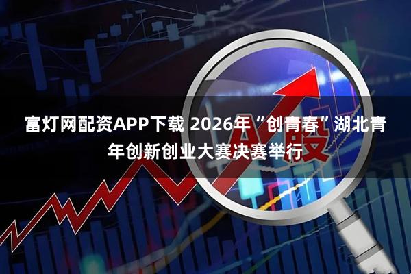 富灯网配资APP下载 2026年“创青春”湖北青年创新创业大赛决赛举行