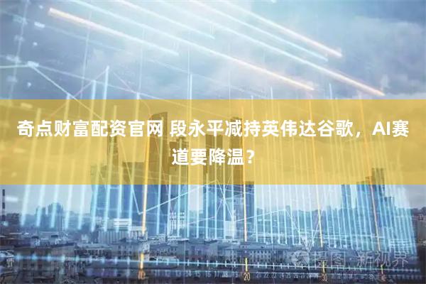 奇点财富配资官网 段永平减持英伟达谷歌，AI赛道要降温？