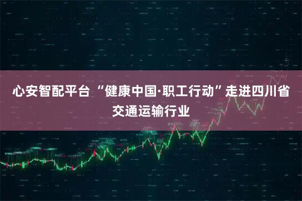 心安智配平台 “健康中国·职工行动”走进四川省交通运输行业