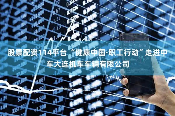 股票配资114平台 “健康中国·职工行动”走进中车大连机车车辆有限公司