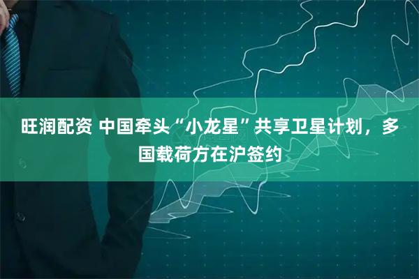 旺润配资 中国牵头“小龙星”共享卫星计划，多国载荷方在沪签约