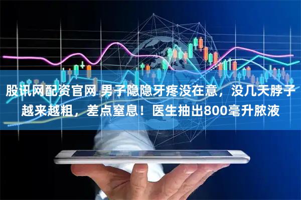 股讯网配资官网 男子隐隐牙疼没在意，没几天脖子越来越粗，差点窒息！医生抽出800毫升脓液