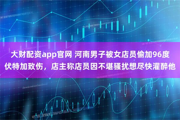 大财配资app官网 河南男子被女店员偷加96度伏特加致伤，店主称店员因不堪骚扰想尽快灌醉他